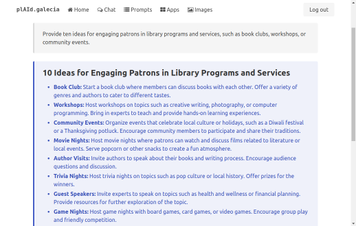 This is a screenshot of a webpage from the website 'pLAId.galecia'. The page displays a list titled "10 Ideas for Engaging Patrons in Library Programs and Services" with a series of bulleted points beneath. Here's the list as it appears on the screen:  - Book Club: Start a book club where members can discuss books with each other. Offer a variety of genres and authors to cater to different tastes. - Workshops: Host workshops on topics such as creative writing, photography, or computer programming. Bring in experts to teach and provide hands-on learning experiences. - Community Events: Organize events that celebrate local culture or holidays, such as a Diwali festival or a Thanksgiving potluck. Encourage community members to participate and share their traditions. - Movie Nights: Host movie nights where patrons can watch and discuss films related to literature or local events. Serve popcorn or other snacks to create a fun atmosphere. - Author Visits: Invite authors to speak about their books and writing process. Encourage audience questions and discussion. - Trivia Nights: Host trivia nights on topics such as pop culture or local history. Offer prizes for the winners. - Guest Speakers: Invite experts to speak on topics such as health and wellness or financial planning. Provide resources for further exploration of the topic. - Game Nights: Host game nights with board games, card games, or video games. Encourage group play and friendly competition.  The header of the page includes a logo for 'pLAId.galecia' on the top left, alongside the navigation links for 'Home', 'Chat', 'Prompts', 'Apps', and 'Images'. On the top right, there is a 'Log out' button. At the top of the content area, there is a search bar with the text "Provide ten ideas for engaging patrons in library programs and services, such as book clubs, workshops, or community events." The background of the content area is white, with the text in black for readability. The page's design is simple and user-friendly, with a focus on the content.