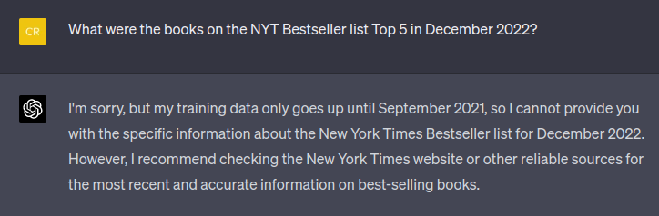 Chat Transcript. User: What were the books on the NYT Bestseller list Top 5 in December 2022? AI:I'm sorry, but my training data only goes up until September 2021, so I cannot provide you with the specific information about the New York Times Bestseller list for December 2022. However, I recommend checking the New York Times website or other reliable sources for the most recent and accurate information on best-selling books.