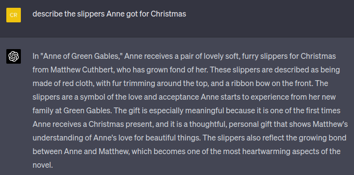 chat conversation.user asks: describe the slippers Anne got for Christmas. AI responds: In "Anne of Green Gables," Anne receives a pair of lovely soft, furry slippers for Christmas from Matthew Cuthbert, who has grown fond of her. These slippers are described as being made of red cloth, with fur trimming around the top, and a ribbon bow on the front. The slippers are a symbol of the love and acceptance Anne starts to experience from her new family at Green Gables. The gift is especially meaningful because it is one of the first times Anne receives a Christmas present, and it is a thoughtful, personal gift that shows Matthew's understanding of Anne's love for beautiful things. The slippers also reflect the growing bond between Anne and Matthew, which becomes one of the most heartwarming aspects of the novel.