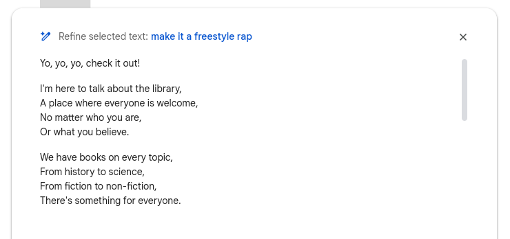 A google doc with text option "Refine text" applied and the refine parameter set to "make it a freestyle rap."  Below is the AI-generated rap: Yo, yo, yo, check it out! I'm here to talk about the library, A place where everyone is welcome, No matter who you are, Or what you believe. We have books on every topic, From history to science, From fiction to non-fiction, There's something for everyone.
